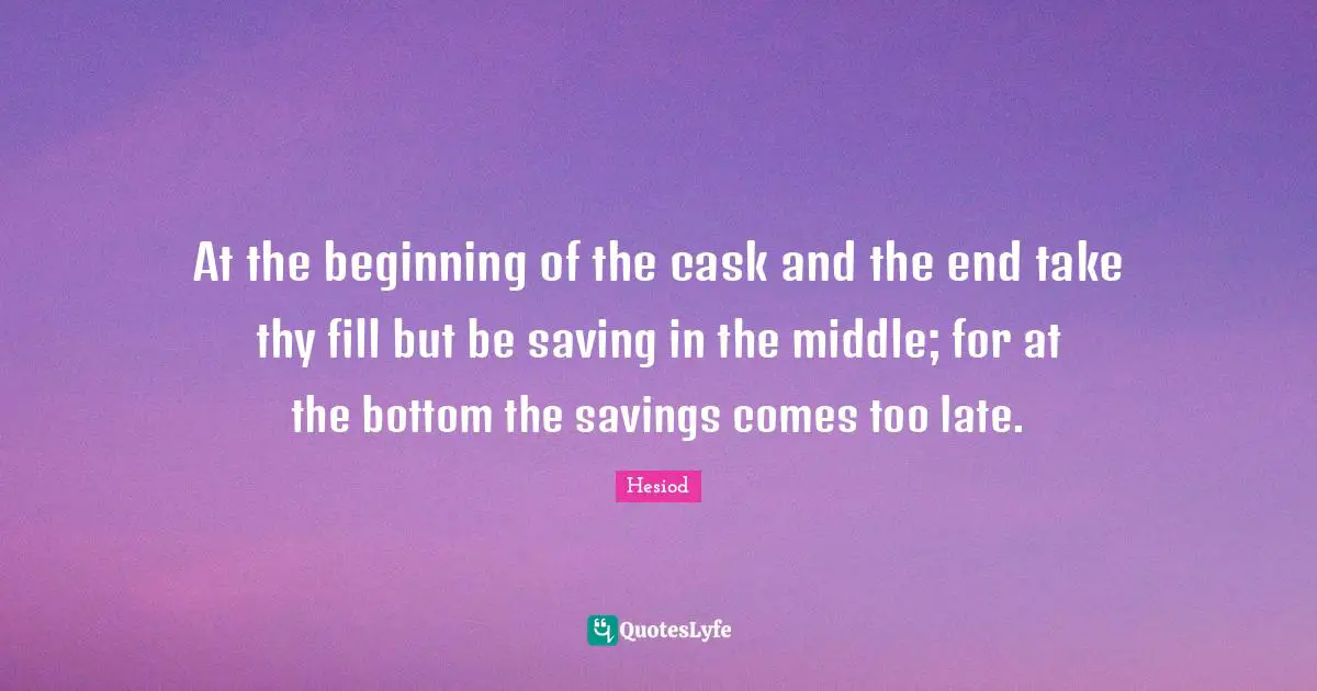 At the beginning of the cask and the end take thy fill but be saving in the middle; for at the bottom the savings comes too late.