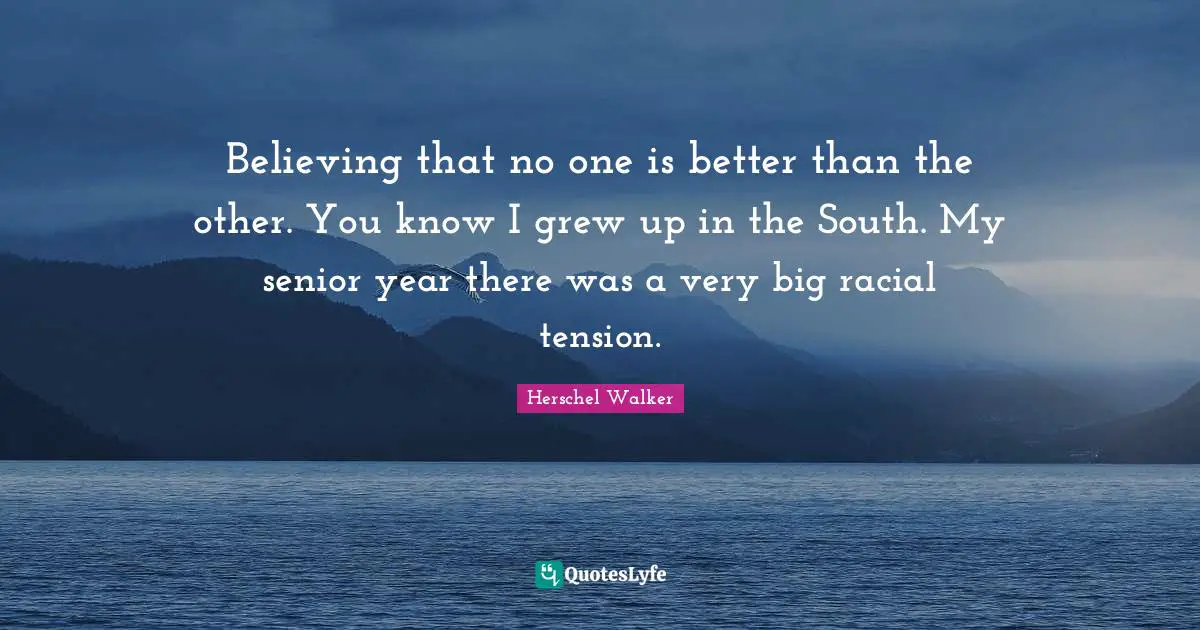 Believing that no one is better than the other. You know I grew up in the South. My senior year there was a very big racial tension.