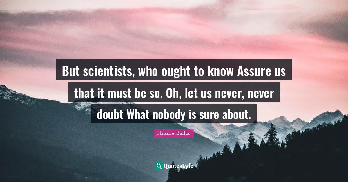 But scientists, who ought to know Assure us that it must be so. Oh, let us never, never doubt What nobody is sure about.