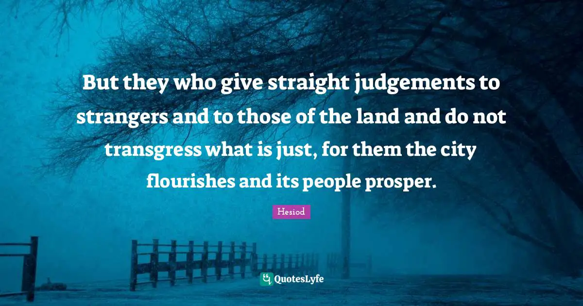 Hesiod Quotes: "But they who give straight judgements to strangers and to those of the land and do not transgress what is just, for them the city flourishes and its people prosper."