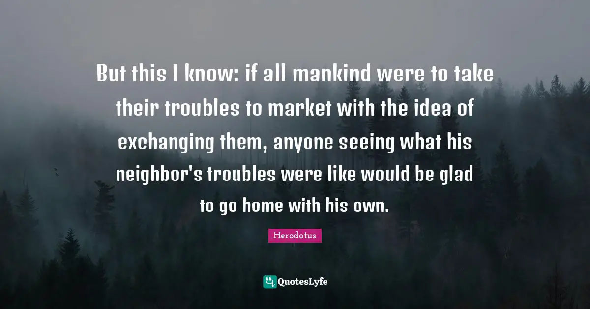 But this I know: if all mankind were to take their troubles to market with the idea of exchanging them, anyone seeing what his neighbor's troubles were like would be glad to go home with his own.