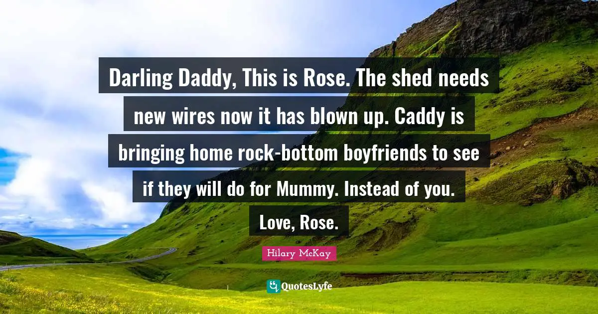 Darling Daddy, This is Rose. The shed needs new wires now it has blown up. Caddy is bringing home rock-bottom boyfriends to see if they will do for Mummy. Instead of you. Love, Rose.