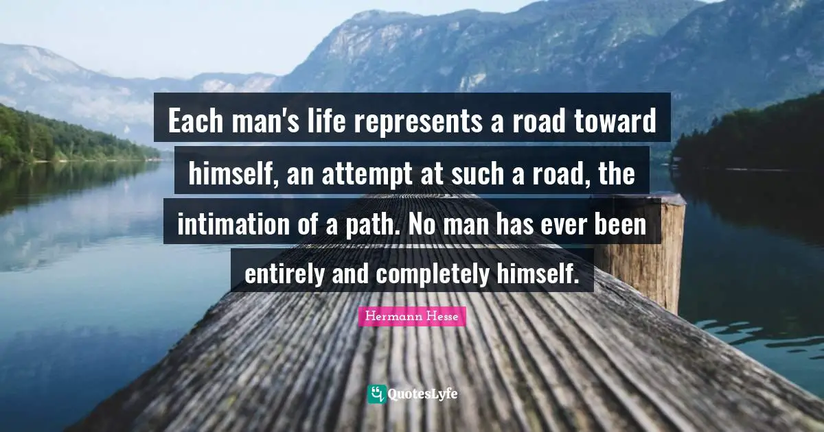 Each man's life represents a road toward himself, an attempt at such a road, the intimation of a path. No man has ever been entirely and completely himself.