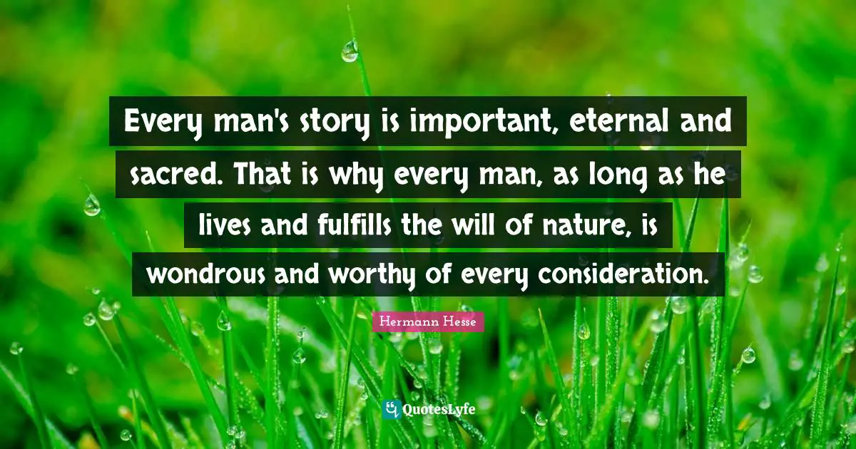 Hermann Hesse Quotes: "Every man's story is important, eternal and sacred. That is why every man, as long as he lives and fulfills the will of nature, is wondrous and worthy of every consideration."