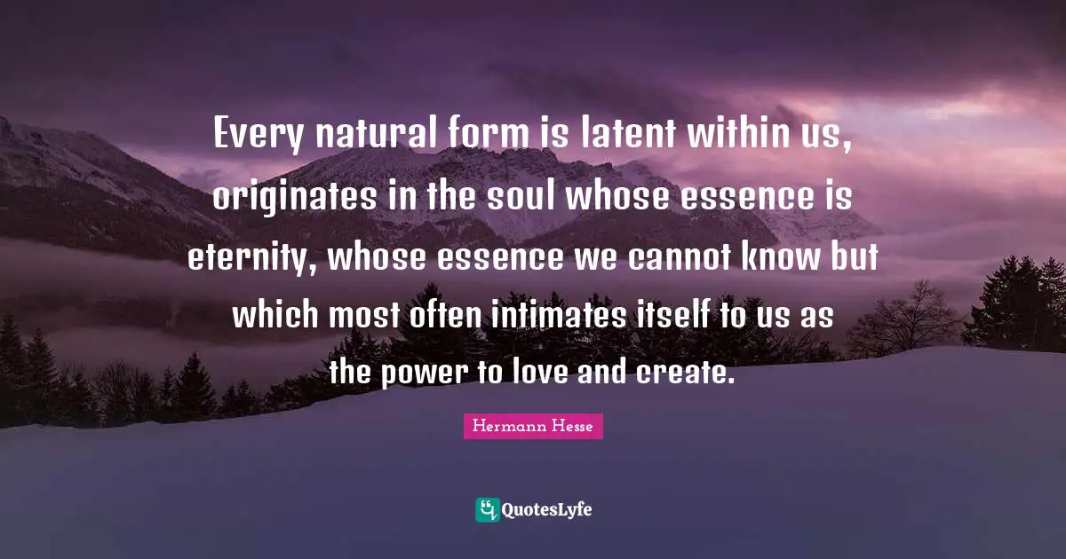 Every natural form is latent within us, originates in the soul whose essence is eternity, whose essence we cannot know but which most often intimates itself to us as the power to love and create.