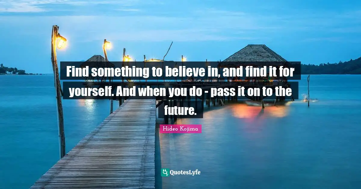Hideo Kojima Quotes: Find something to believe in, and find it for yourself. And when you do - pass it on to the future.