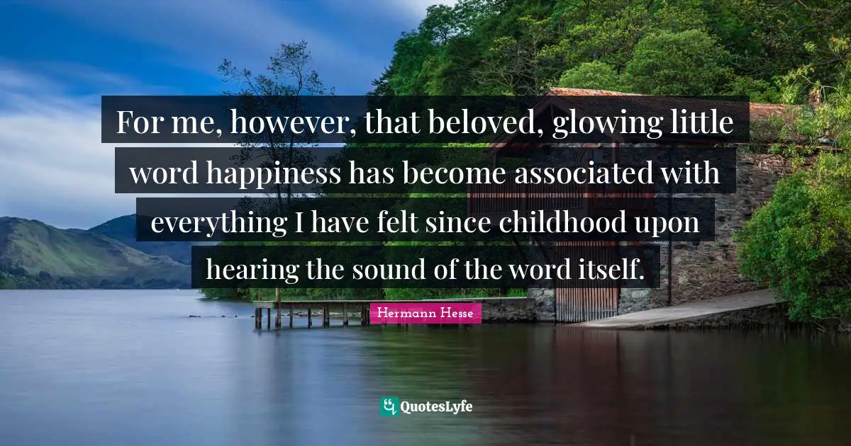 For me, however, that beloved, glowing little word happiness has become associated with everything I have felt since childhood upon hearing the sound of the word itself.