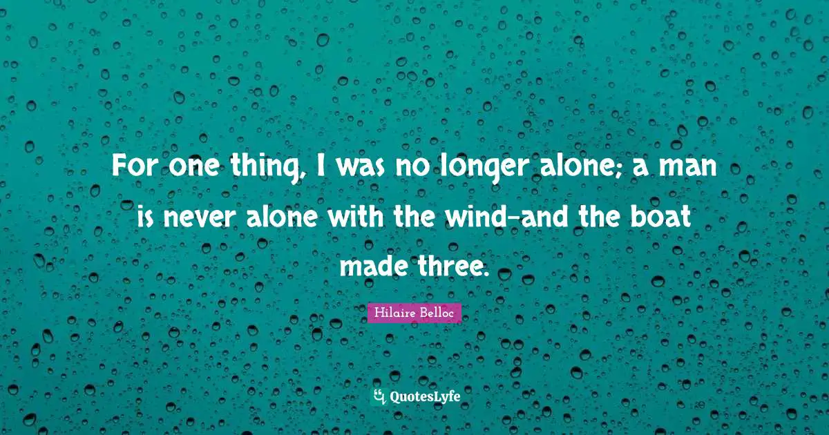 For one thing, I was no longer alone; a man is never alone with the wind-and the boat made three.