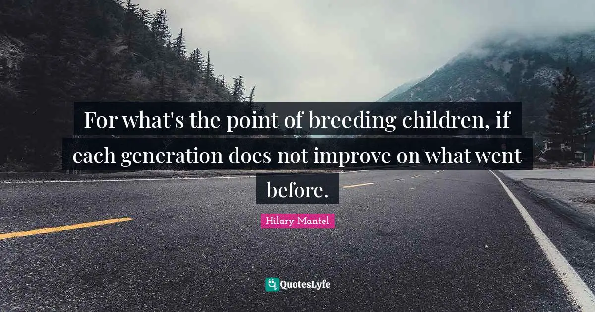 For what's the point of breeding children, if each generation does not improve on what went before.