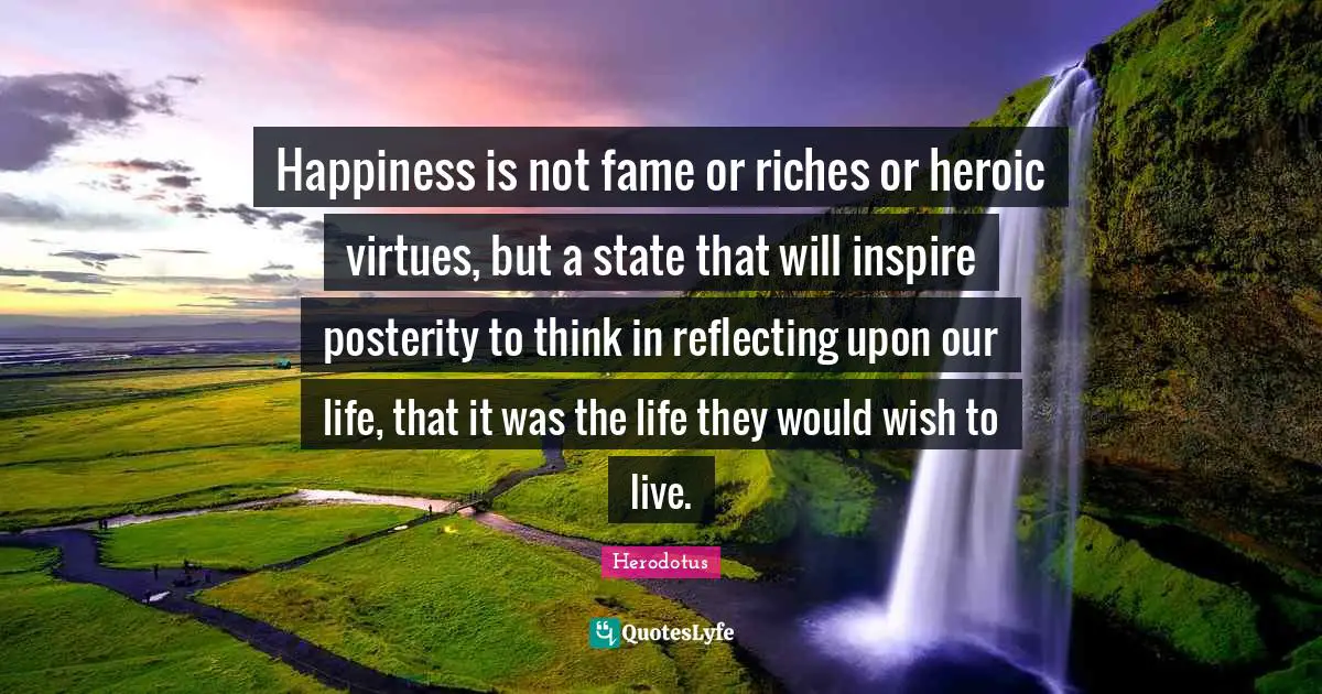 Happiness is not fame or riches or heroic virtues, but a state that will inspire posterity to think in reflecting upon our life, that it was the life they would wish to live.