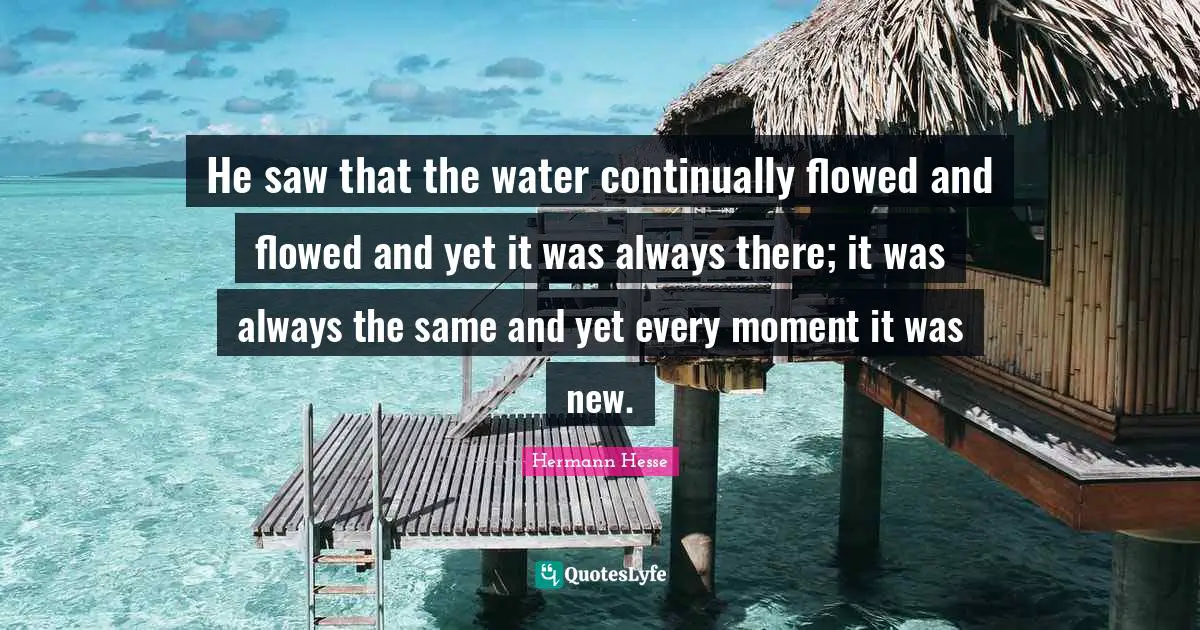 He saw that the water continually flowed and flowed and yet it was always there; it was always the same and yet every moment it was new.