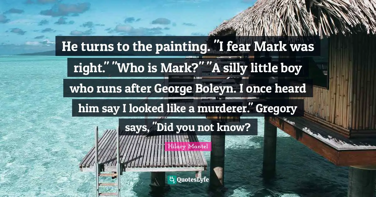 He turns to the painting. "I fear Mark was right." "Who is Mark?" "A silly little boy who runs after George Boleyn. I once heard him say I looked like a murderer." Gregory says, "Did you not know?