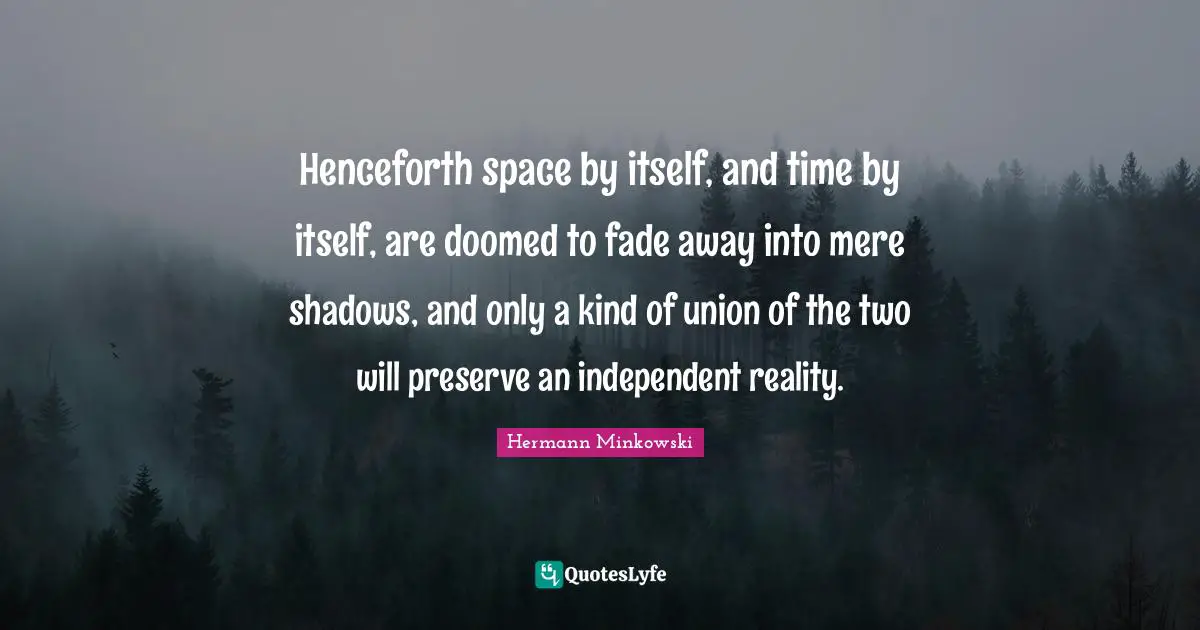 Henceforth space by itself, and time by itself, are doomed to fade away into mere shadows, and only a kind of union of the two will preserve an independent reality.