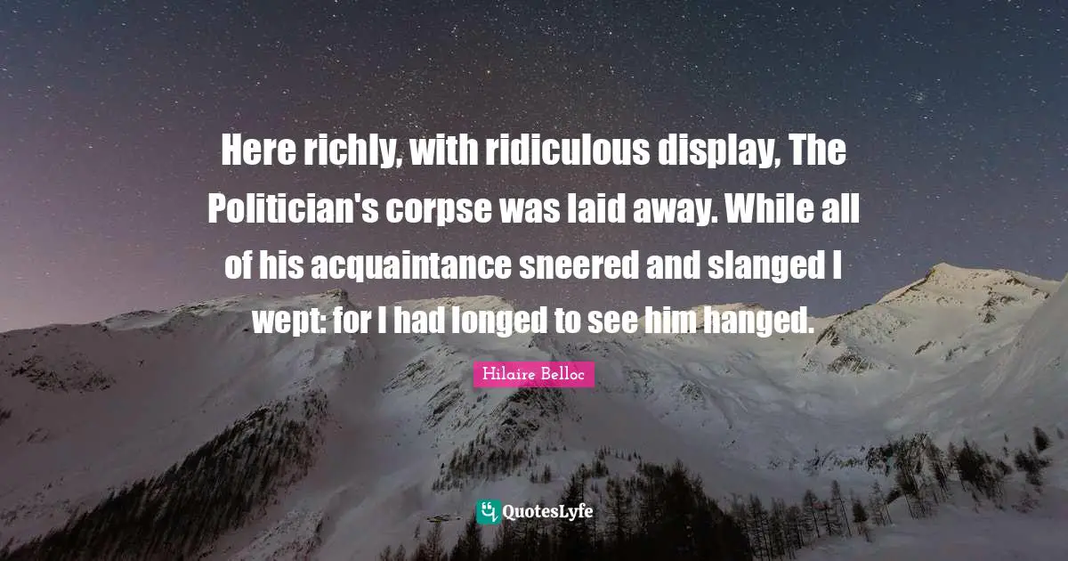 Here richly, with ridiculous display, The Politician's corpse was laid away. While all of his acquaintance sneered and slanged I wept: for I had longed to see him hanged.