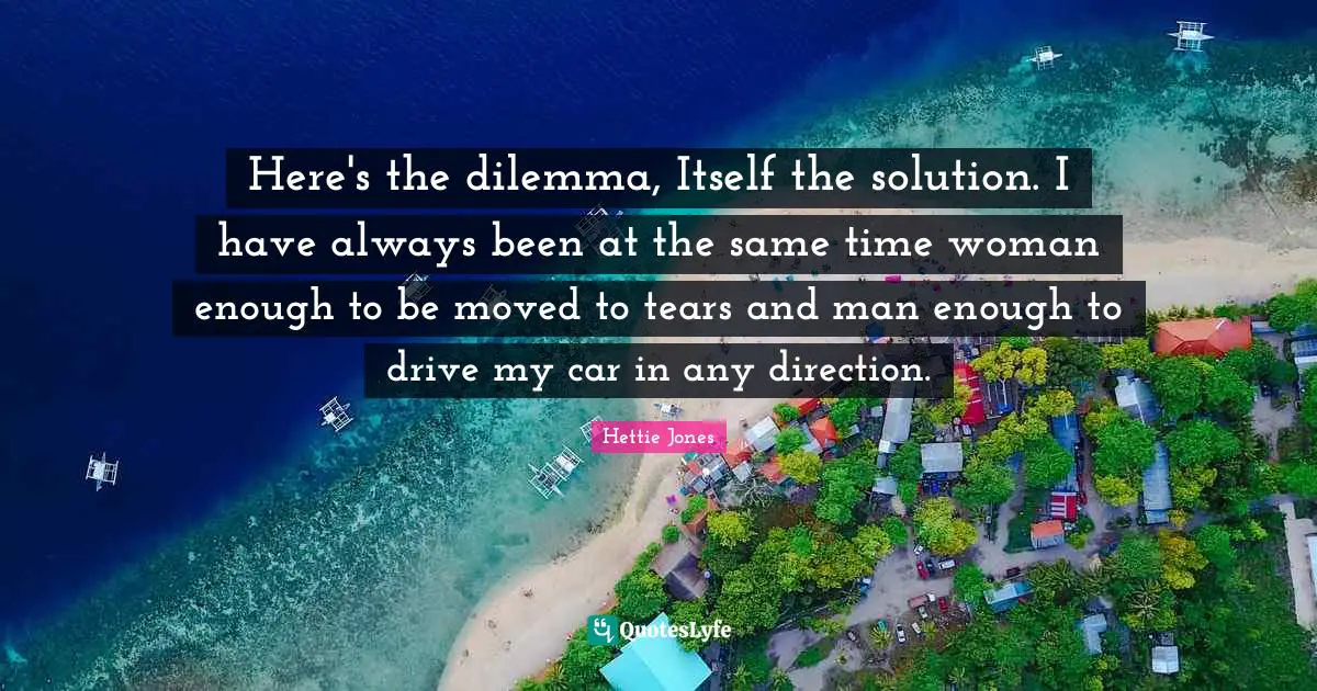 Here's the dilemma, Itself the solution. I have always been at the same time woman enough to be moved to tears and man enough to drive my car in any direction.