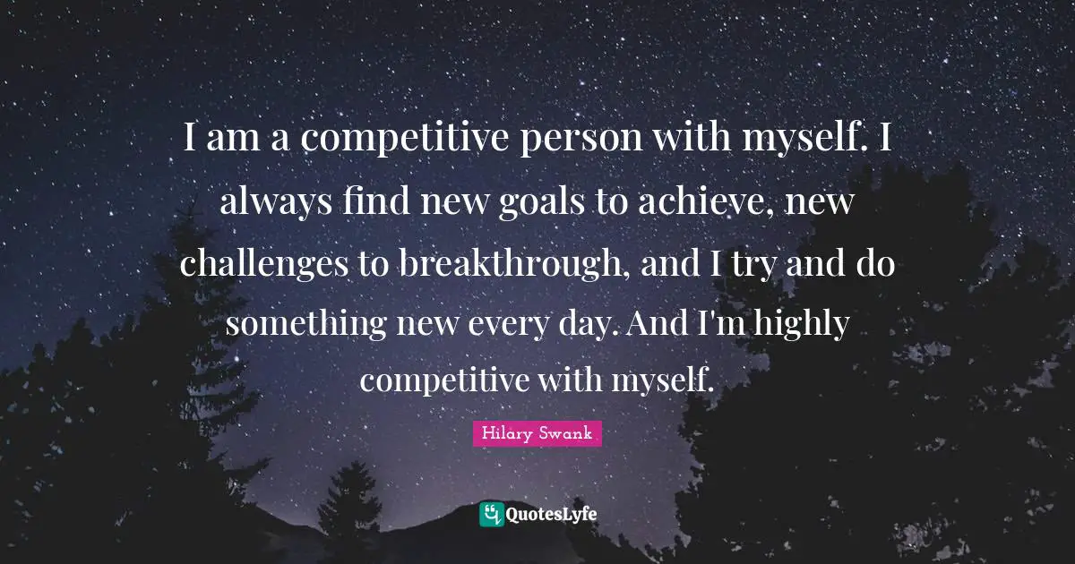 I am a competitive person with myself. I always find new goals to achieve, new challenges to breakthrough, and I try and do something new every day. And I'm highly competitive with myself.