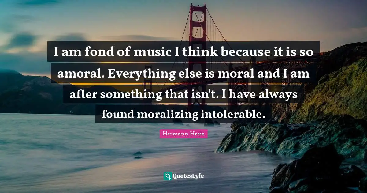 Hermann Hesse Quotes: "I am fond of music I think because it is so amoral. Everything else is moral and I am after something that isn't. I have always found moralizing intolerable."