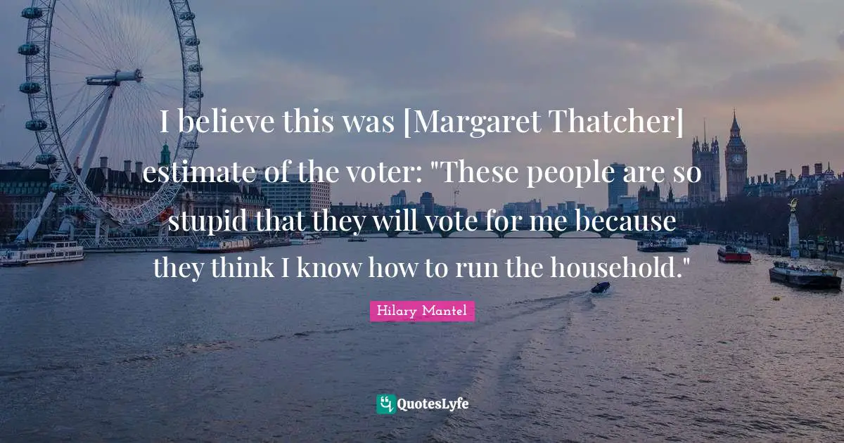 I believe this was [Margaret Thatcher] estimate of the voter: "These people are so stupid that they will vote for me because they think I know how to run the household."