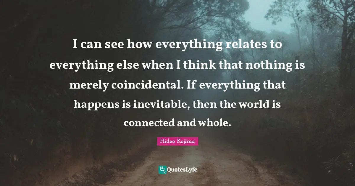 Hideo Kojima Quotes: I can see how everything relates to everything else when I think that nothing is merely coincidental. If everything that happens is inevitable, then the world is connected and whole.
