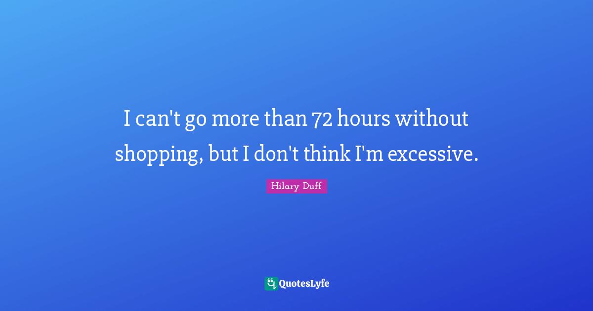 I can't go more than 72 hours without shopping, but I don't think I'm excessive.