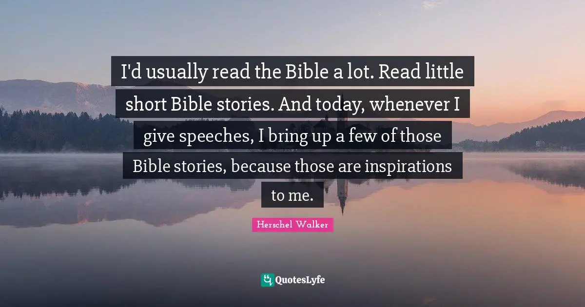 I'd usually read the Bible a lot. Read little short Bible stories. And today, whenever I give speeches, I bring up a few of those Bible stories, because those are inspirations to me.