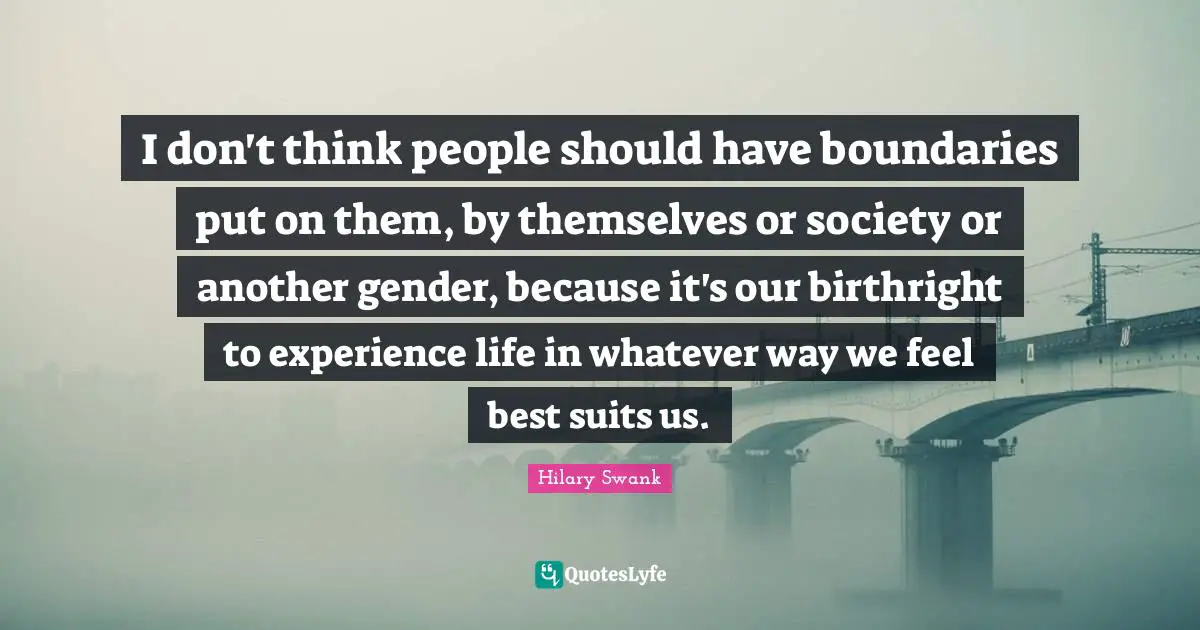 I don't think people should have boundaries put on them, by themselves or society or another gender, because it's our birthright to experience life in whatever way we feel best suits us.