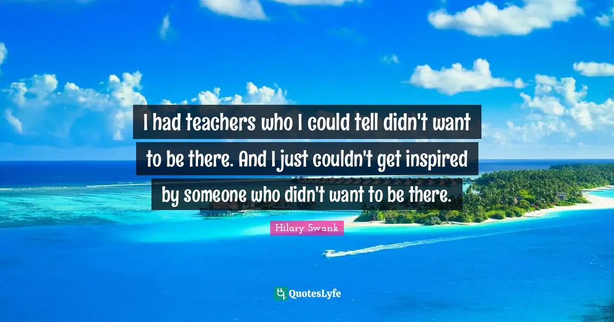 I had teachers who I could tell didn't want to be there. And I just couldn't get inspired by someone who didn't want to be there.