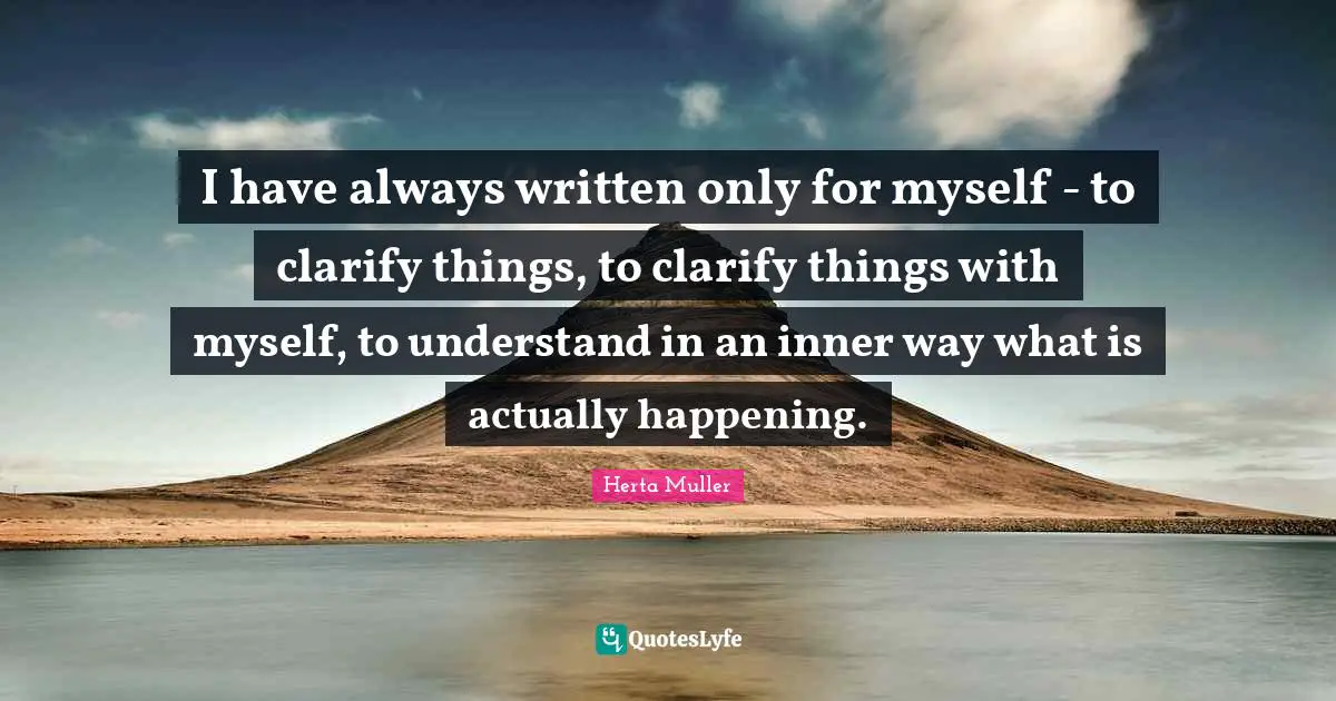 I have always written only for myself - to clarify things, to clarify things with myself, to understand in an inner way what is actually happening.