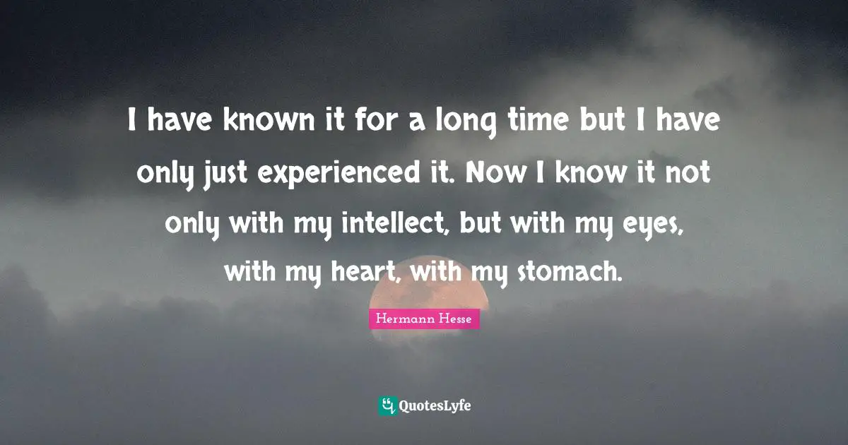 I have known it for a long time but I have only just experienced it. Now I know it not only with my intellect, but with my eyes, with my heart, with my stomach.