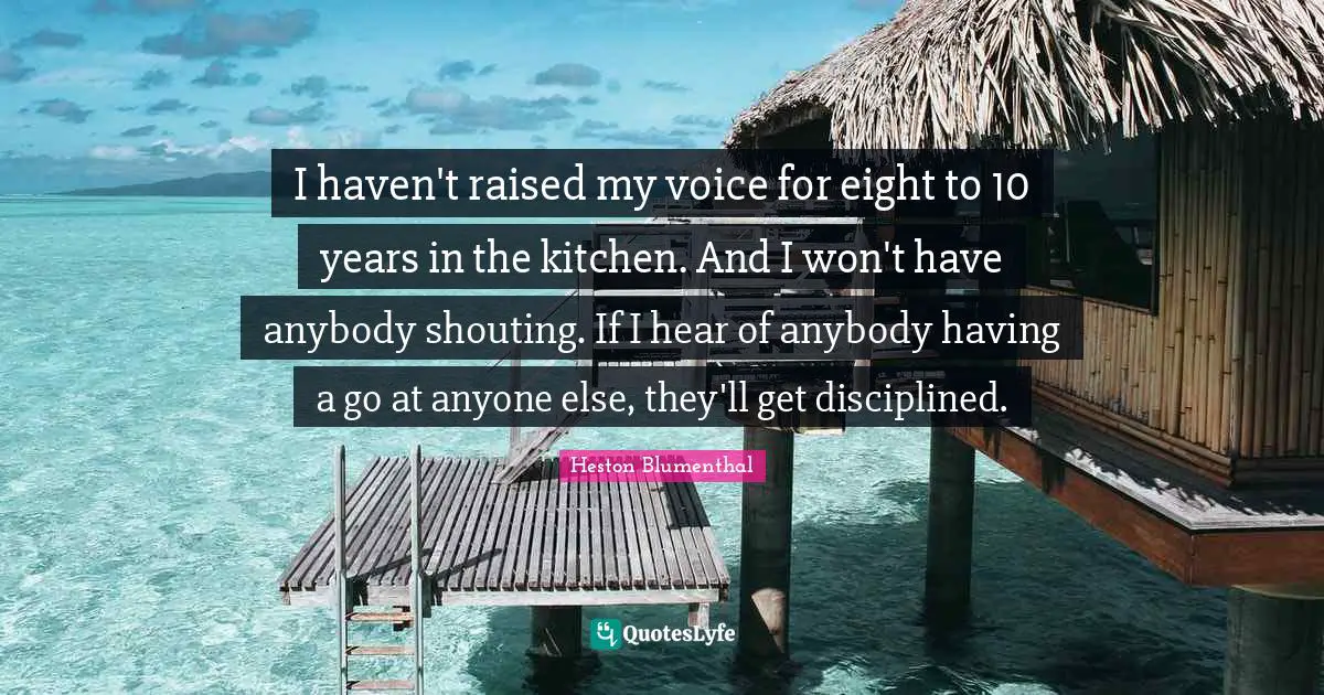 Heston Blumenthal Quotes: "I haven't raised my voice for eight to 10 years in the kitchen. And I won't have anybody shouting. If I hear of anybody having a go at anyone else, they'll get disciplined."
