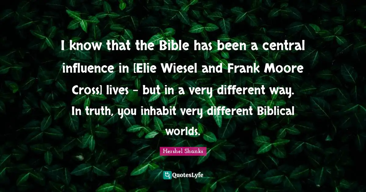 I know that the Bible has been a central influence in [Elie Wiesel and Frank Moore Cross] lives - but in a very different way. In truth, you inhabit very different Biblical worlds.