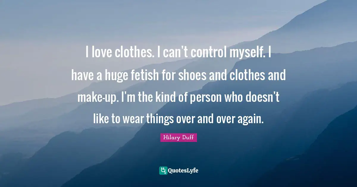 I love clothes. I can't control myself. I have a huge fetish for shoes and clothes and make-up. I'm the kind of person who doesn't like to wear things over and over again.