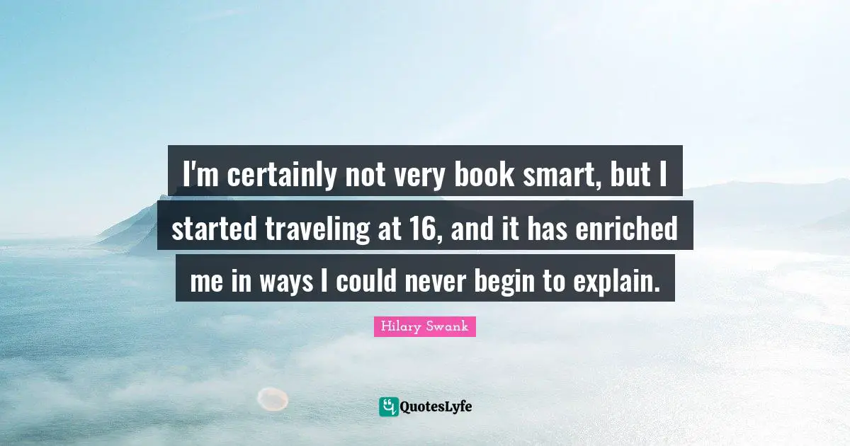 I'm certainly not very book smart, but I started traveling at 16, and it has enriched me in ways I could never begin to explain.