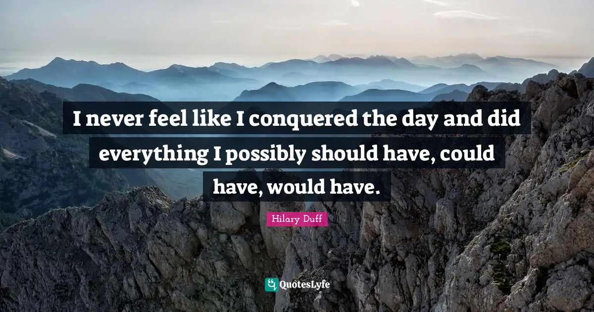 I never feel like I conquered the day and did everything I possibly should have, could have, would have.