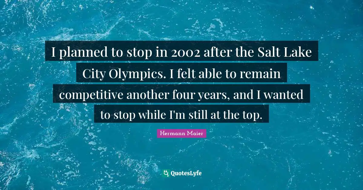 I planned to stop in 2002 after the Salt Lake City Olympics. I felt able to remain competitive another four years, and I wanted to stop while I'm still at the top.