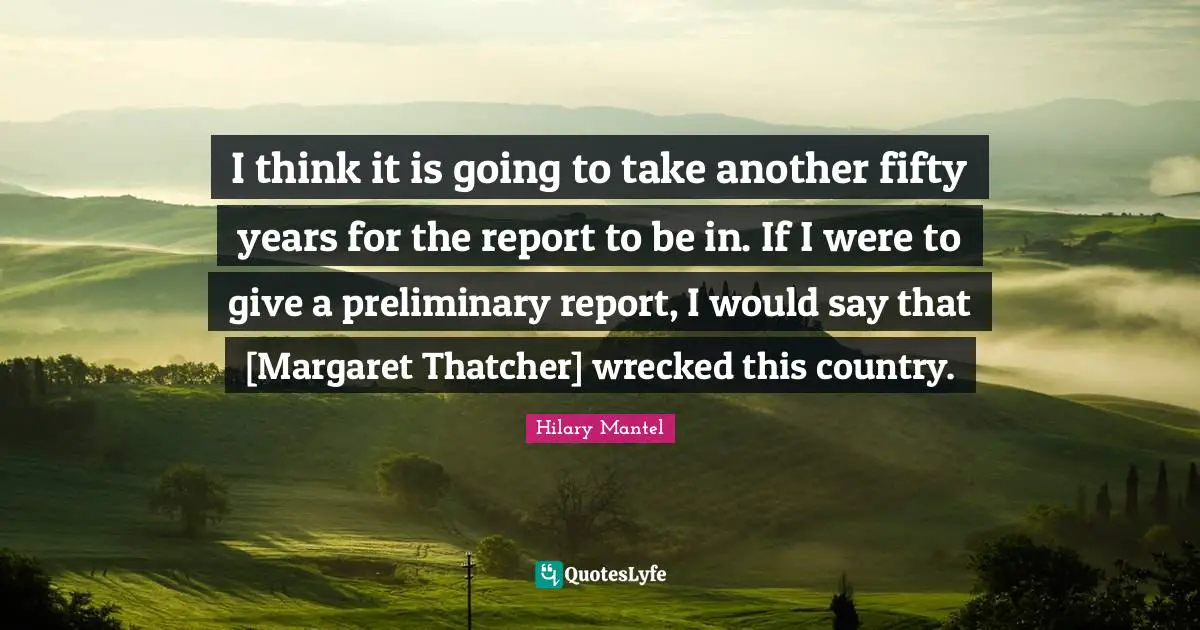 I think it is going to take another fifty years for the report to be in. If I were to give a preliminary report, I would say that [Margaret Thatcher] wrecked this country.