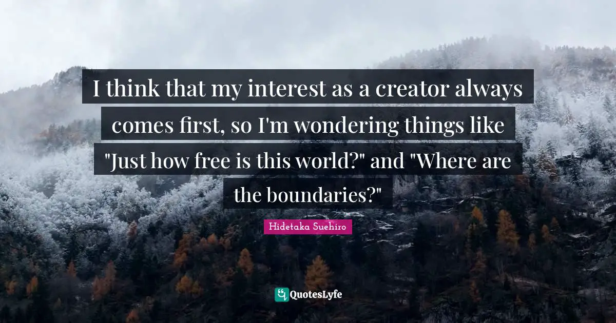 I think that my interest as a creator always comes first, so I'm wondering things like "Just how free is this world?" and "Where are the boundaries?"
