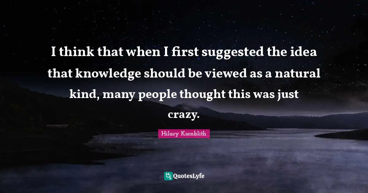 I think that when I first suggested the idea that knowledge should be viewed as a natural kind, many people thought this was just crazy.
