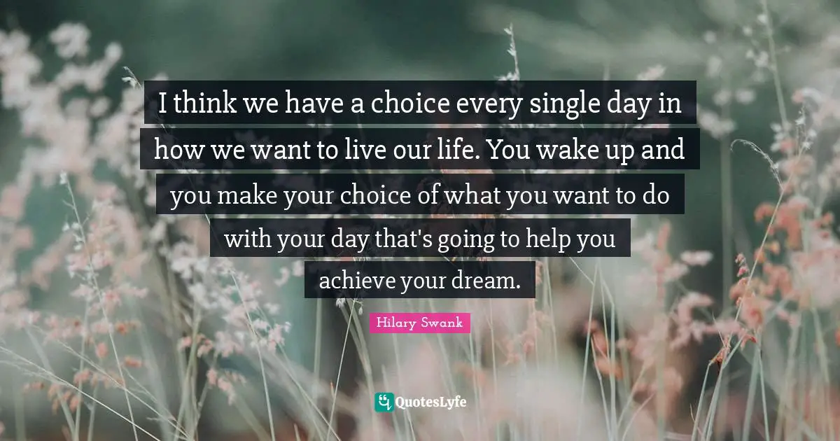 I think we have a choice every single day in how we want to live our life. You wake up and you make your choice of what you want to do with your day that's going to help you achieve your dream.