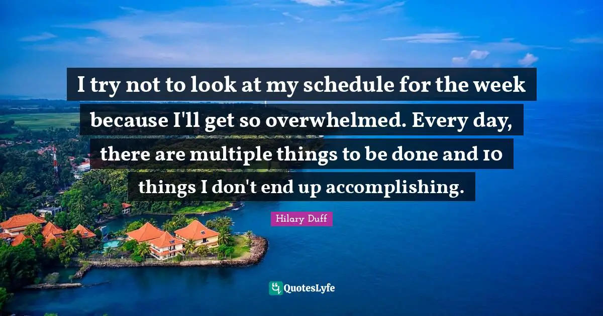 I try not to look at my schedule for the week because I'll get so overwhelmed. Every day, there are multiple things to be done and 10 things I don't end up accomplishing.