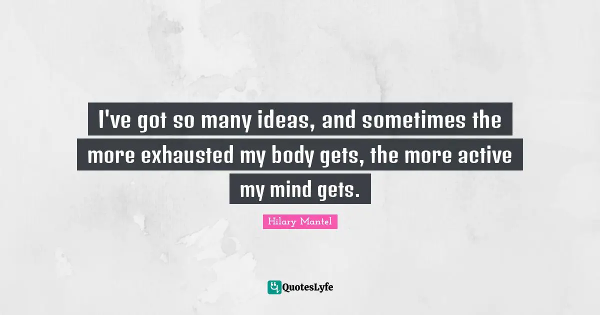 I've got so many ideas, and sometimes the more exhausted my body gets, the more active my mind gets.
