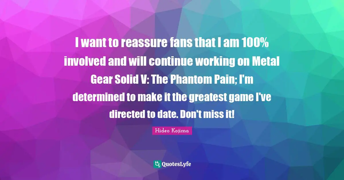 I want to reassure fans that I am 100% involved and will continue working on Metal Gear Solid V: The Phantom Pain; I'm determined to make it the greatest game I've directed to date. Don't miss it!