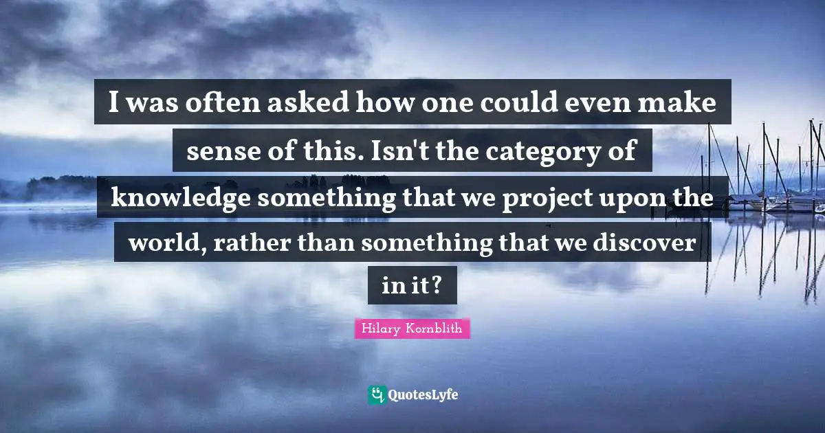 I was often asked how one could even make sense of this. Isn't the category of knowledge something that we project upon the world, rather than something that we discover in it?