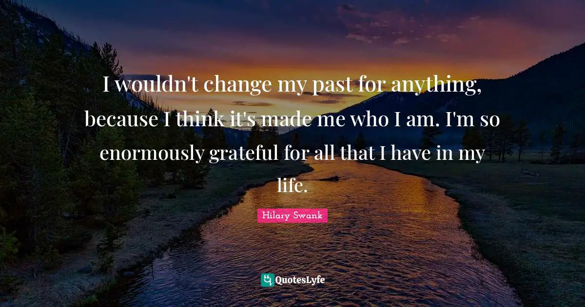 I wouldn't change my past for anything, because I think it's made me who I am. I'm so enormously grateful for all that I have in my life.