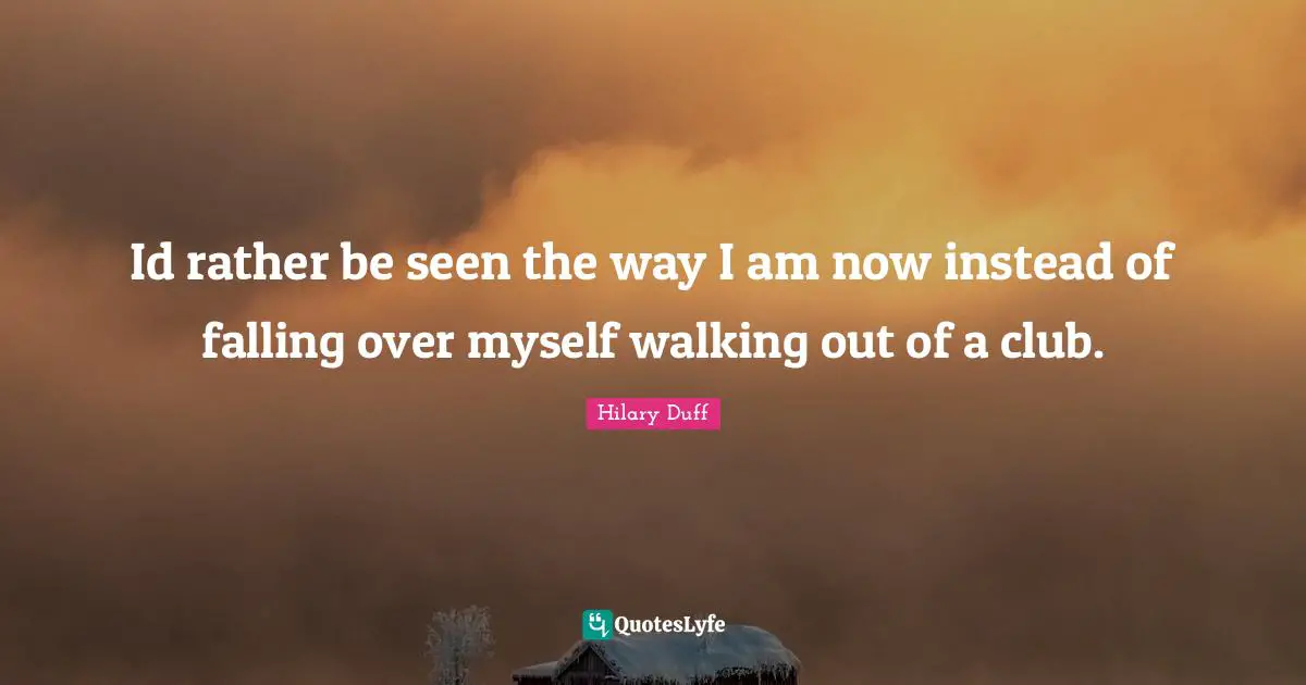 Id rather be seen the way I am now instead of falling over myself walking out of a club.