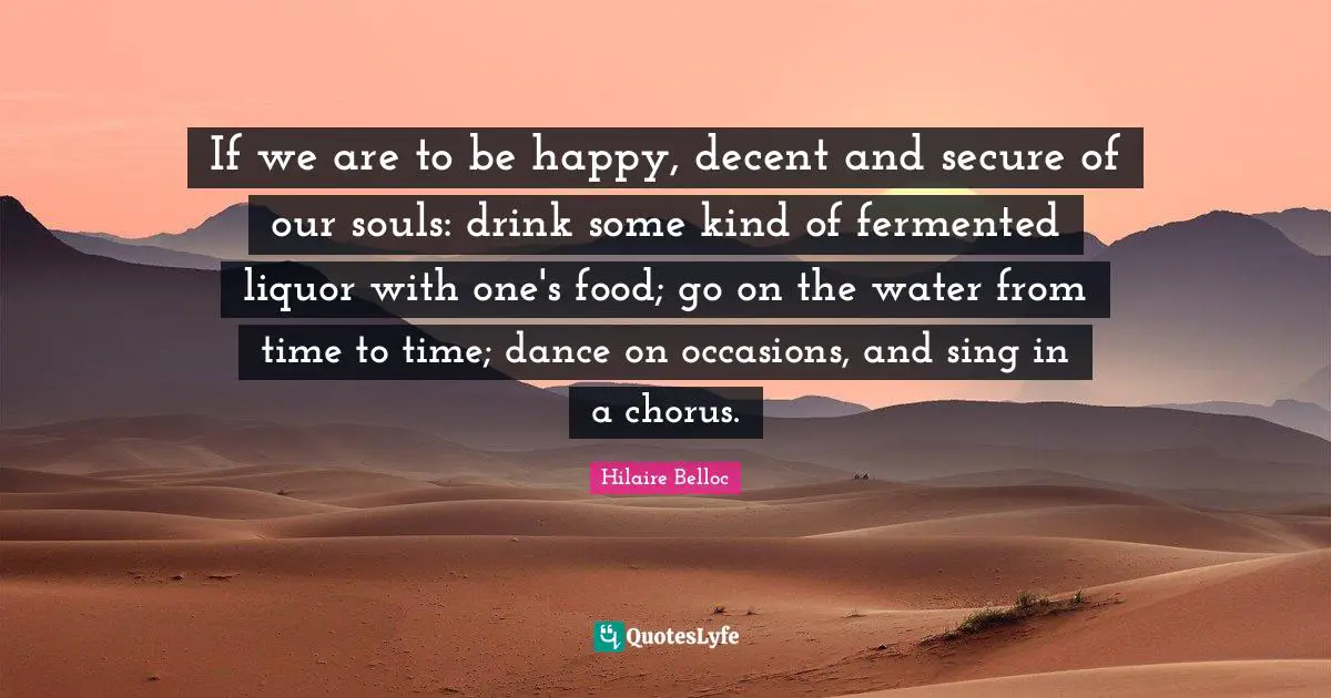If we are to be happy, decent and secure of our souls: drink some kind of fermented liquor with one's food; go on the water from time to time; dance on occasions, and sing in a chorus.