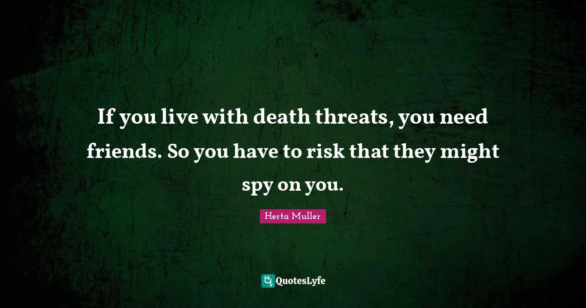 If you live with death threats, you need friends. So you have to risk that they might spy on you.