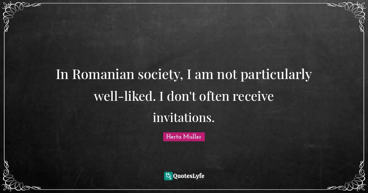 In Romanian society, I am not particularly well-liked. I don't often receive invitations.