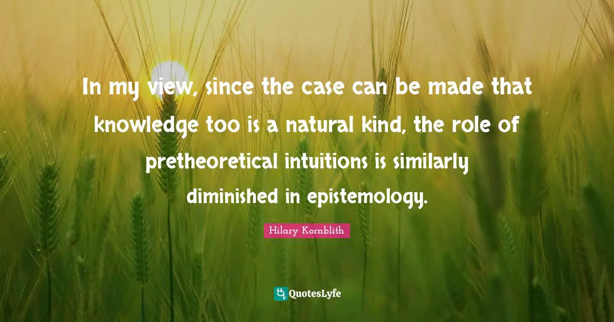 In my view, since the case can be made that knowledge too is a natural kind, the role of pretheoretical intuitions is similarly diminished in epistemology.