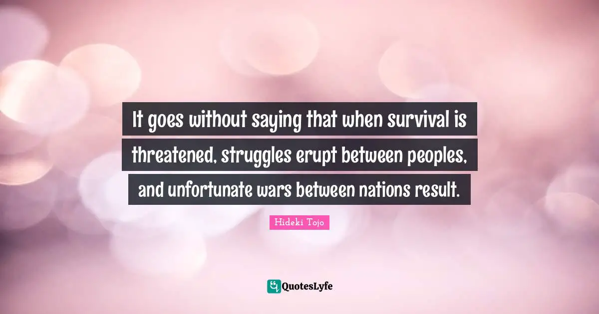 Hideki Tojo Quotes: "It goes without saying that when survival is threatened, struggles erupt between peoples, and unfortunate wars between nations result."